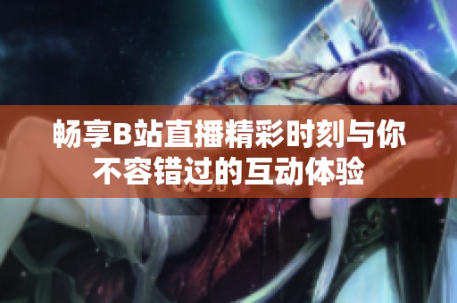 暢享B站直播精彩時刻與你不容錯過的互動體驗