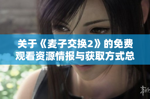 關(guān)于《麥子交換2》的免費(fèi)觀看資源情報(bào)與獲取方式總結(jié)