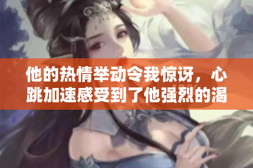 他的熱情舉動令我驚訝，心跳加速感受到了他強(qiáng)烈的渴望