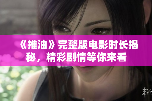 《推油》完整版電影時(shí)長揭秘，精彩劇情等你來看