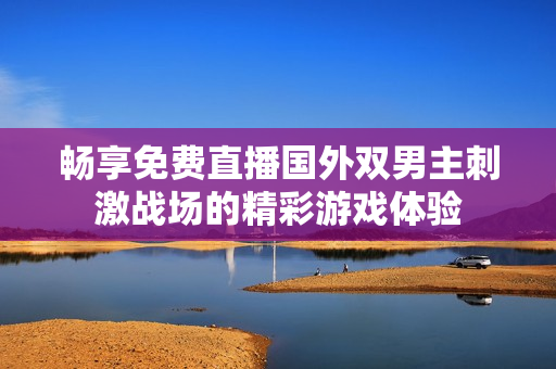 暢享免費(fèi)直播國外雙男主刺激戰(zhàn)場的精彩游戲體驗(yàn)