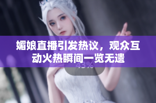 媚娘直播引發(fā)熱議，觀眾互動火熱瞬間一覽無遺