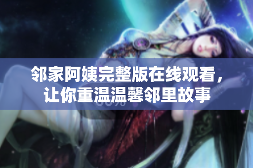 鄰家阿姨完整版在線觀看，讓你重溫溫馨鄰里故事
