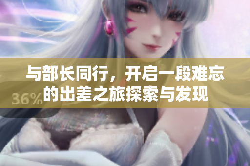 與部長同行，開啟一段難忘的出差之旅探索與發(fā)現(xiàn)