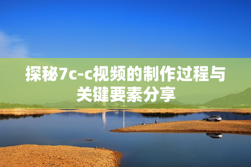 探秘7c-c視頻的制作過程與關(guān)鍵要素分享