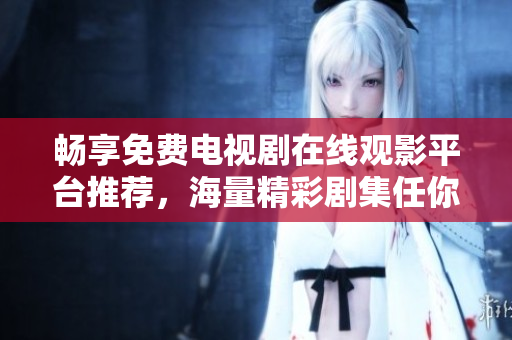 暢享免費電視劇在線觀影平臺推薦，海量精彩劇集任你挑選
