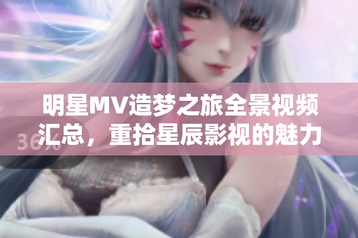 明星MV造夢之旅全景視頻匯總，重拾星辰影視的魅力與創(chuàng)意