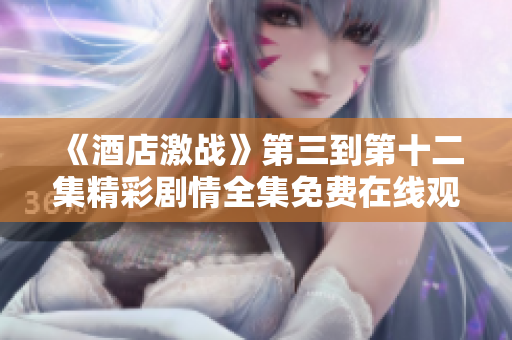 《酒店激戰(zhàn)》第三到第十二集精彩劇情全集免費在線觀看指南
