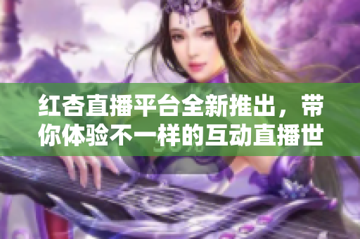 紅杏直播平臺全新推出，帶你體驗(yàn)不一樣的互動直播世界