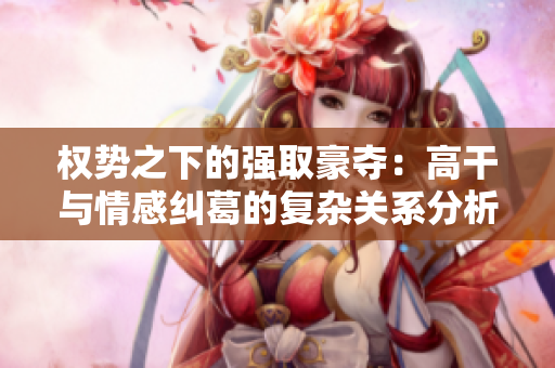 權勢之下的強取豪奪：高干與情感糾葛的復雜關系分析