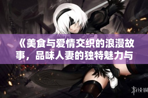 《美食與愛情交織的浪漫故事，品味人妻的獨(dú)特魅力與滋味》