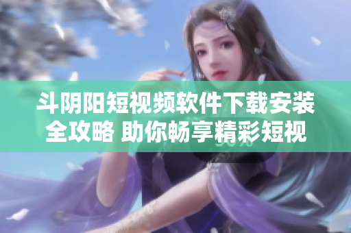 斗陰陽短視頻軟件下載安裝全攻略 助你暢享精彩短視頻體驗