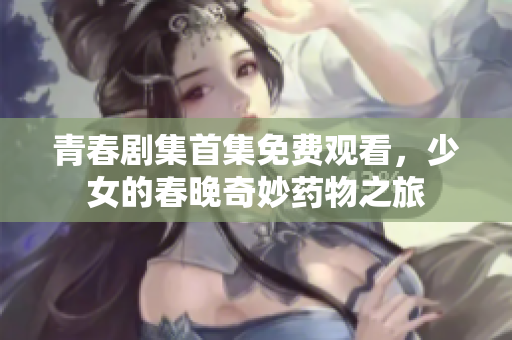青春劇集首集免費(fèi)觀看，少女的春晚奇妙藥物之旅