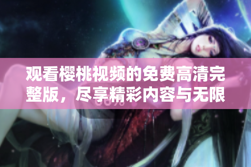 觀看櫻桃視頻的免費(fèi)高清完整版，盡享精彩內(nèi)容與無限樂趣