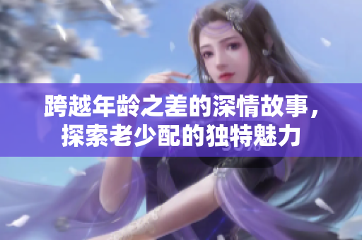 跨越年齡之差的深情故事，探索老少配的獨(dú)特魅力