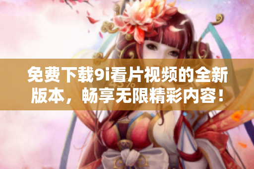 免費(fèi)下載9i看片視頻的全新版本，暢享無(wú)限精彩內(nèi)容！