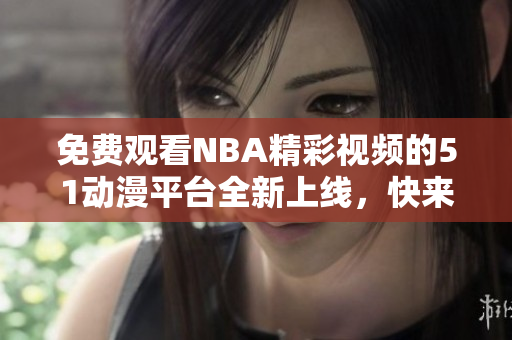 免費(fèi)觀看NBA精彩視頻的51動漫平臺全新上線，快來體驗(yàn)吧！