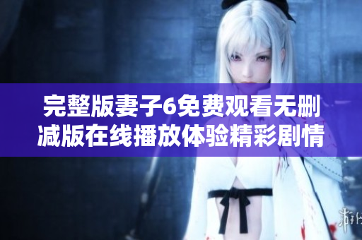 完整版妻子6免費觀看無刪減版在線播放體驗精彩劇情和感人瞬間