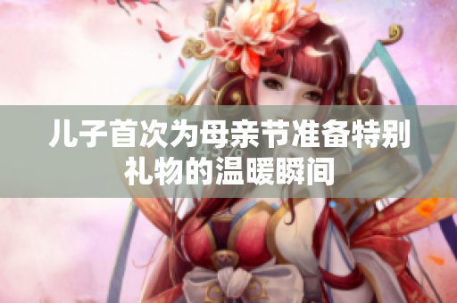 兒子首次為母親節(jié)準備特別禮物的溫暖瞬間