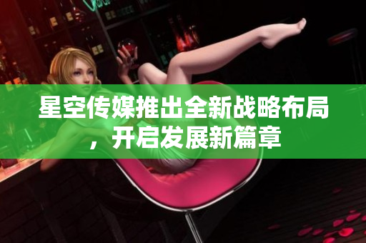星空傳媒推出全新戰(zhàn)略布局，開啟發(fā)展新篇章
