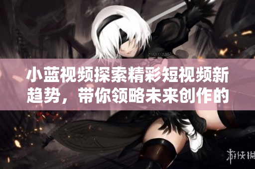小藍視頻探索精彩短視頻新趨勢，帶你領略未來創(chuàng)作的無限可能