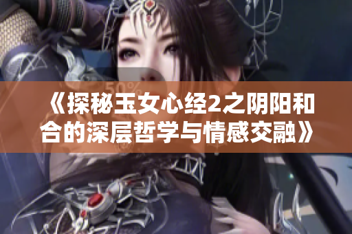 《探秘玉女心經(jīng)2之陰陽(yáng)和合的深層哲學(xué)與情感交融》