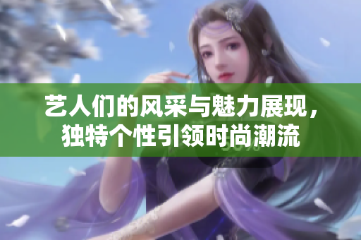 藝人們的風(fēng)采與魅力展現(xiàn)，獨(dú)特個(gè)性引領(lǐng)時(shí)尚潮流
