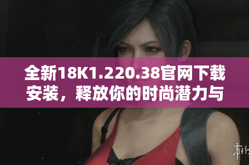全新18K1.220.38官網(wǎng)下載安裝，釋放你的時尚潛力與魅力