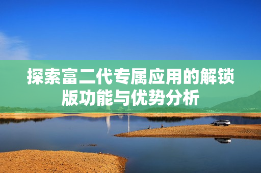 探索富二代專(zhuān)屬應(yīng)用的解鎖版功能與優(yōu)勢(shì)分析
