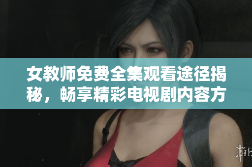 女教師免費(fèi)全集觀看途徑揭秘，暢享精彩電視劇內(nèi)容方法分享
