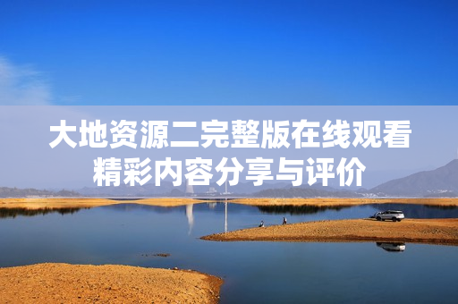 大地資源二完整版在線觀看精彩內(nèi)容分享與評價