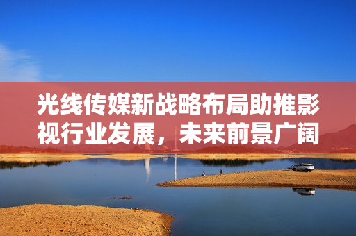 光線傳媒新戰(zhàn)略布局助推影視行業(yè)發(fā)展，未來前景廣闊