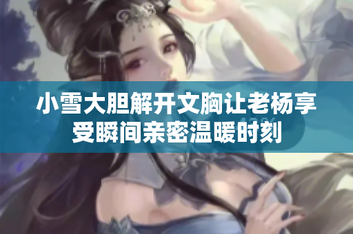 小雪大膽解開文胸讓老楊享受瞬間親密溫暖時刻