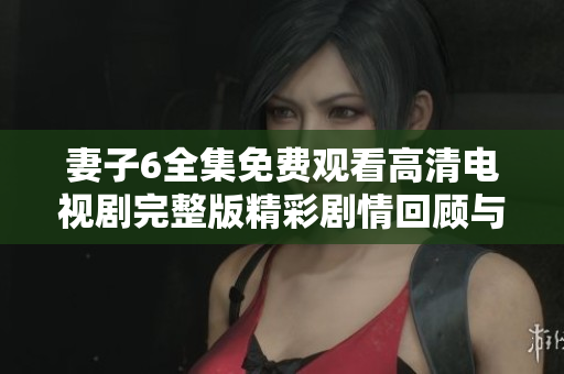 妻子6全集免費(fèi)觀(guān)看高清電視劇完整版精彩劇情回顧與人物分析