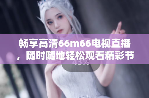 暢享高清66m66電視直播，隨時(shí)隨地輕松觀看精彩節(jié)目