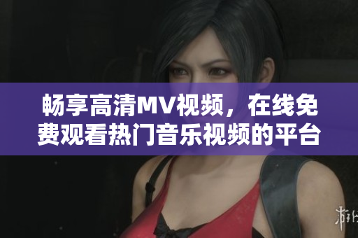 暢享高清MV視頻，在線免費(fèi)觀看熱門音樂視頻的平臺推薦