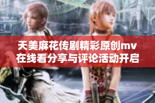 天美麻花傳劇精彩原創(chuàng)mv在線看分享與評論活動開啟