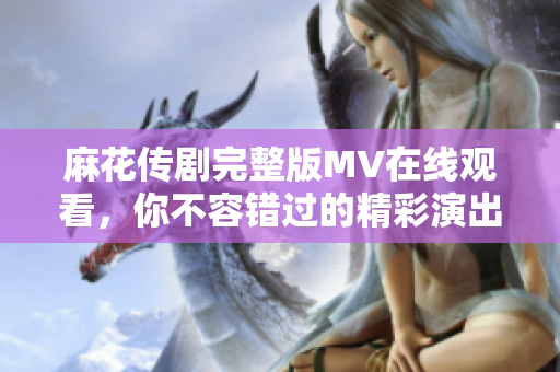 麻花傳劇完整版MV在線觀看，你不容錯過的精彩演出時刻