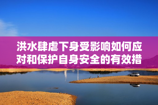 洪水肆虐下身受影響如何應(yīng)對和保護自身安全的有效措施