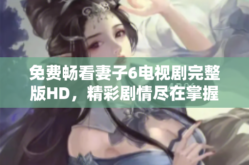 免費暢看妻子6電視劇完整版HD，精彩劇情盡在掌握之中