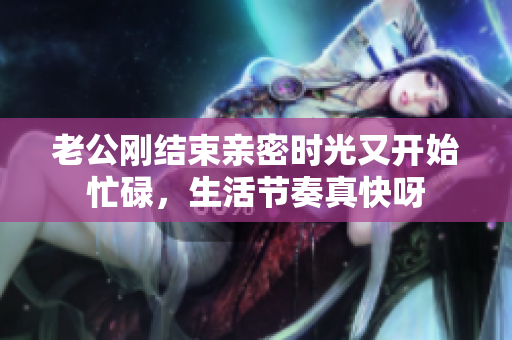 老公剛結(jié)束親密時(shí)光又開(kāi)始忙碌，生活節(jié)奏真快呀