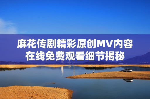 麻花傳劇精彩原創(chuàng)MV內(nèi)容在線免費(fèi)觀看細(xì)節(jié)揭秘