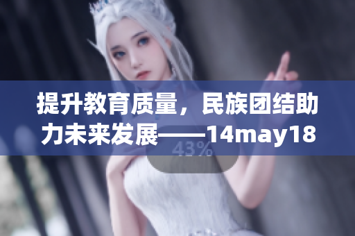 提升教育質(zhì)量，民族團(tuán)結(jié)助力未來發(fā)展——14may18_xxxxxl56edu解讀