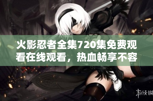 火影忍者全集720集免費觀看在線觀看，熱血暢享不容錯過