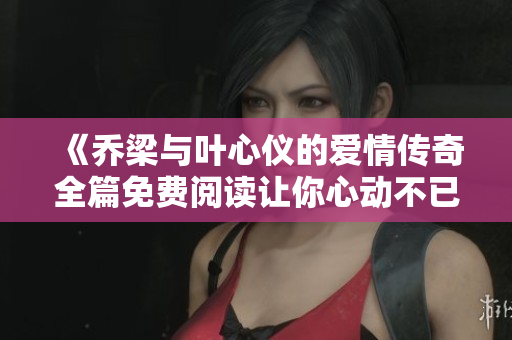 《喬梁與葉心儀的愛情傳奇全篇免費閱讀讓你心動不已》