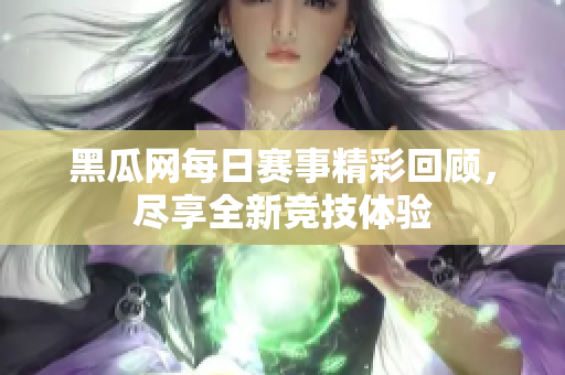 黑瓜網每日賽事精彩回顧，盡享全新競技體驗