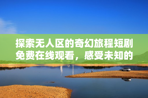 探索無人區(qū)的奇幻旅程短劇免費(fèi)在線觀看，感受未知的神秘魅力