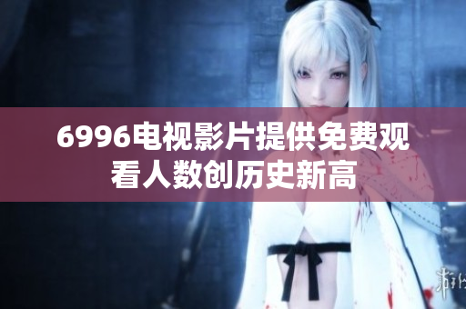6996電視影片提供免費(fèi)觀看人數(shù)創(chuàng)歷史新高
