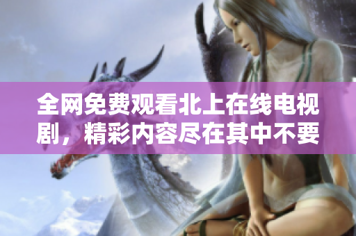 全網(wǎng)免費(fèi)觀看北上在線電視劇，精彩內(nèi)容盡在其中不要錯(cuò)過(guò)