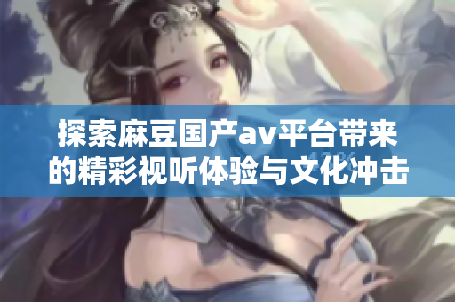 探索麻豆國(guó)產(chǎn)av平臺(tái)帶來(lái)的精彩視聽(tīng)體驗(yàn)與文化沖擊